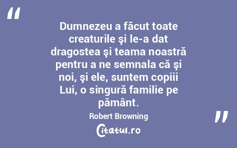 Dumnezeu a făcut toate creaturile şi le-a dat dragostea şi teama noastră pentru a ne semnala că şi noi, şi ele, suntem copiii Lui, o singură familie pe pământ. Robert Browning