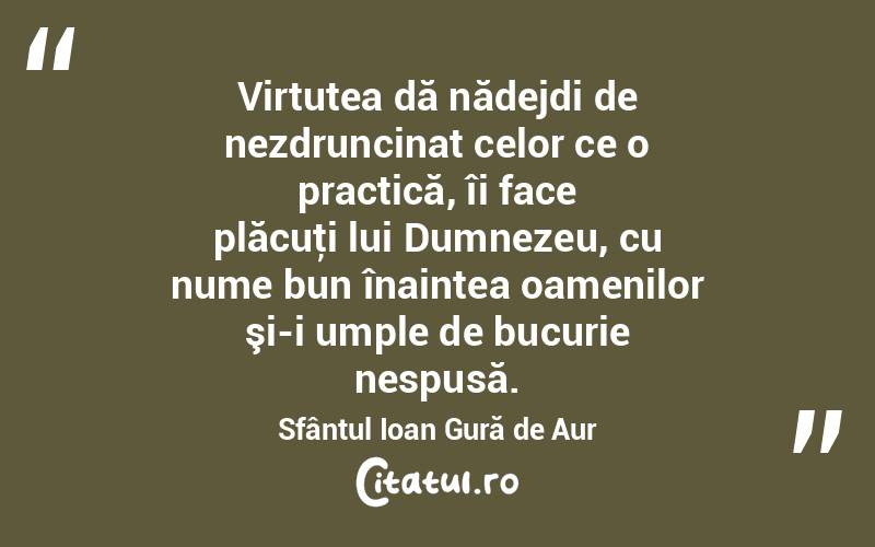 Virtutea dă nădejdi de nezdruncinat celor ce o practică, îi face plăcuţi lui Dumnezeu, cu nume bun înaintea oamenilor şi-i umple de bucurie nespusă. Sfântul Ioan Gură de Aur
