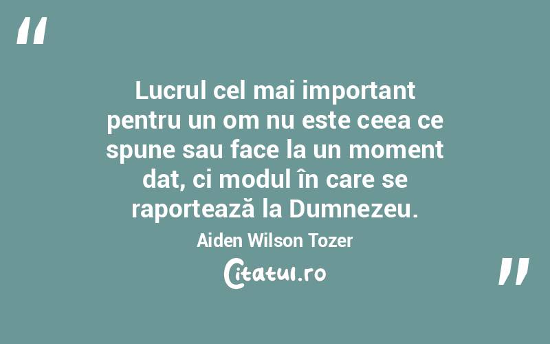 Lucrul cel mai important pentru un om nu este ceea ce spune sau face la un moment dat, ci modul în care se raportează la Dumnezeu. Aiden Wilson Tozer