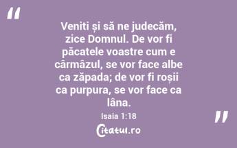 Veniți și să ne judecăm, zice Domnul. De vor fi păcatele voastre cum e cârmâzul, se vor face albe ca zăpada; de vor fi roșii ca purpura, se vor face ca lâna. Isaia 1:18...