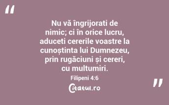 Nu vă îngrijorați de nimic; ci în orice lucru, aduceți cererile voastre la cunoștința lui Dumnezeu, prin rugăciuni și cereri, cu mulțumiri. Filipeni 4:6...