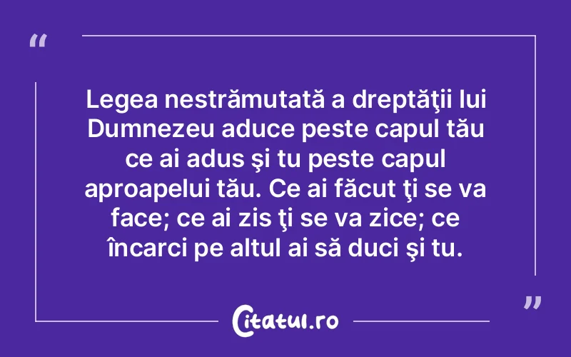 Legea nestrămutată a dreptăţii lui Dumnezeu aduce peste capul tău ce ai adus şi tu peste capul aproapelui tău. Ce ai făcut ţi se va face; ce ai zis ţi se va zice; ce încarci pe altul ai să duci şi tu.