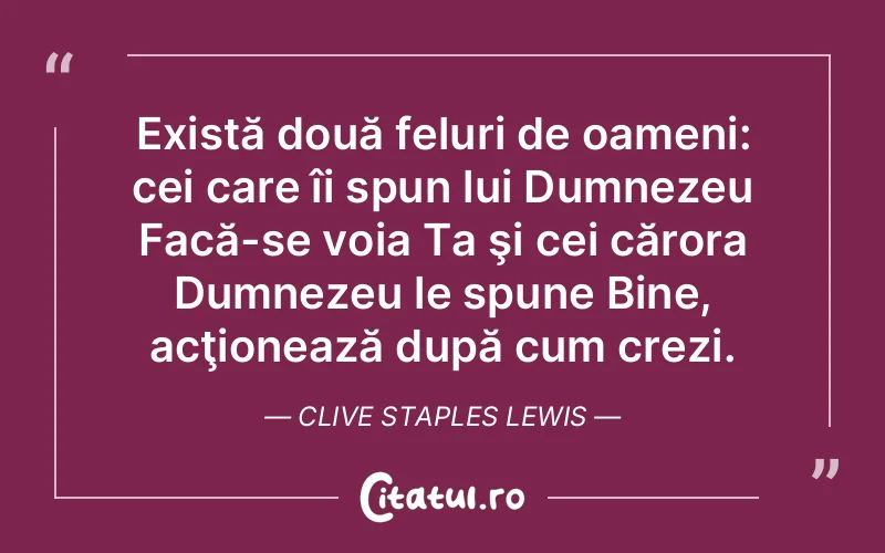 Există două feluri de oameni: cei care îi spun lui Dumnezeu Facă-se voia Ta şi cei cărora Dumnezeu le spune Bine, acţionează după cum crezi. Clive Staples Lewis