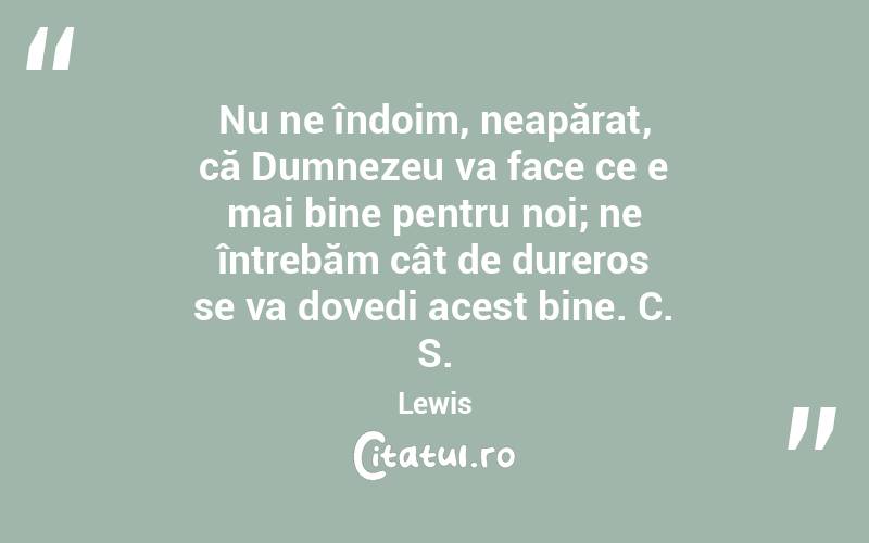 Nu ne îndoim, neapărat, că Dumnezeu va face ce e mai bine pentru noi; ne întrebăm cât de dureros se va dovedi acest bine. C. S. Lewis