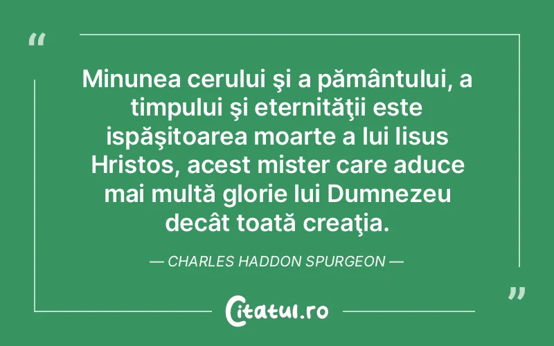 Minunea cerului şi a pământului, a timpului şi eternităţii este ispăşitoarea moarte a lui Iisus Hristos, acest mister care aduce mai multă glorie lui Dumnezeu decât toată creaţia. Charles Haddon Spurgeon