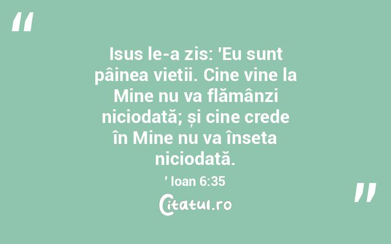 Isus le-a zis: 'Eu sunt pâinea vieții. Cine vine la Mine nu va flămânzi niciodată; și cine crede în Mine nu va înseta niciodată.' Ioan 6:35