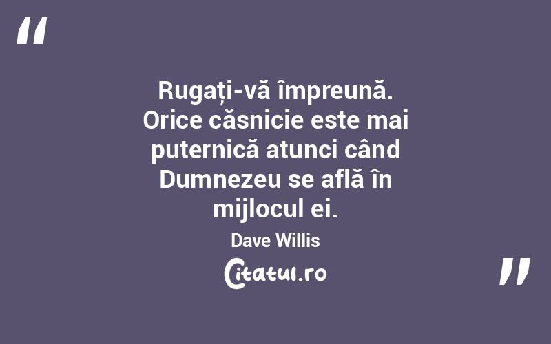 Rugaţi-vă împreună. Orice căsnicie este mai puternică atunci când Dumnezeu se află în mijlocul ei. Dave Willis