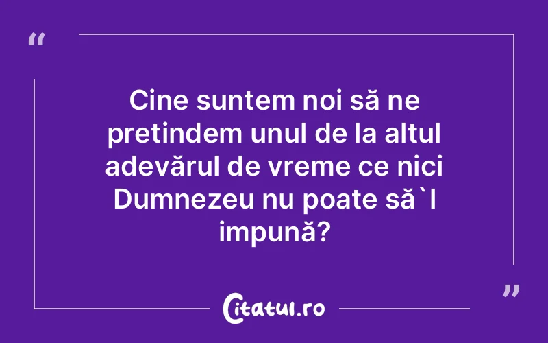 Cine suntem noi să ne pretindem unul de la altul adevărul de vreme ce nici Dumnezeu nu poate să`l impună?