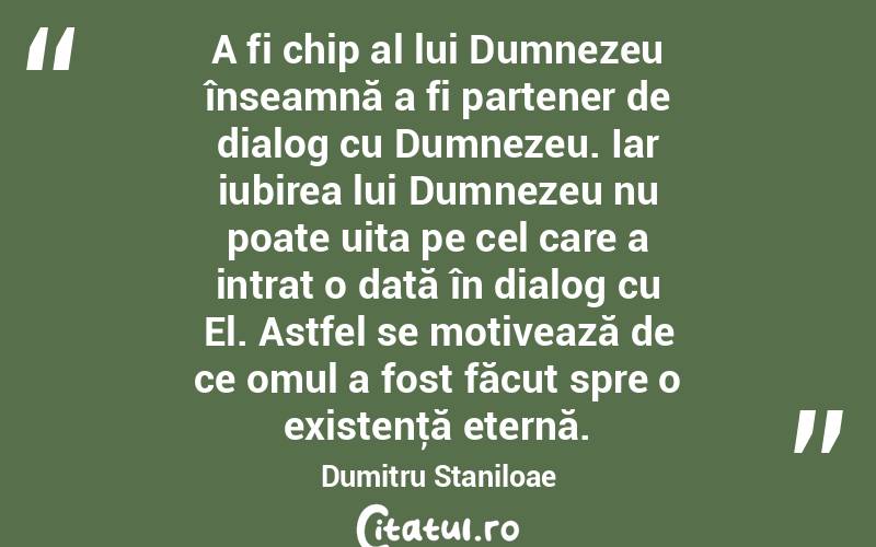 A fi chip al lui Dumnezeu înseamnă a fi partener de dialog cu Dumnezeu. Iar iubirea lui Dumnezeu nu poate uita pe cel care a intrat o dată în dialog cu El. Astfel se motivează de ce omul a fost făcut spre o existenţă eternă. Dumitru Staniloae
