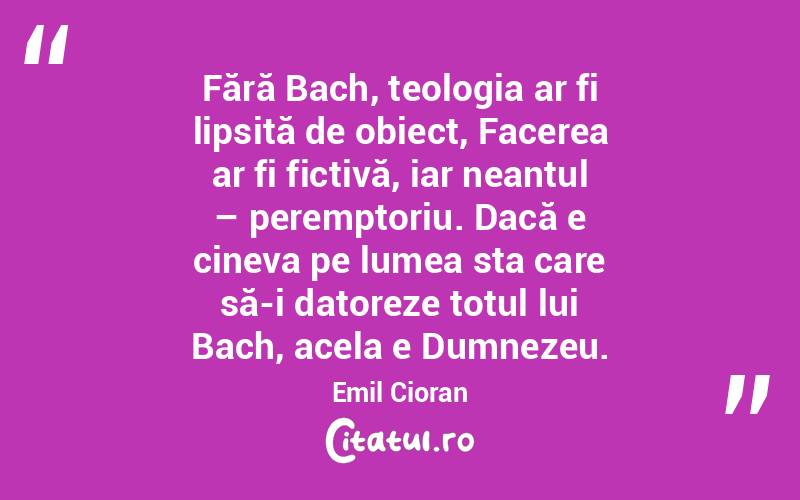 Fără Bach, teologia ar fi lipsită de obiect, Facerea ar fi fictivă, iar neantul – peremptoriu. Dacă e cineva pe lumea sta care să-i datoreze totul lui Bach, acela e Dumnezeu. Emil Cioran