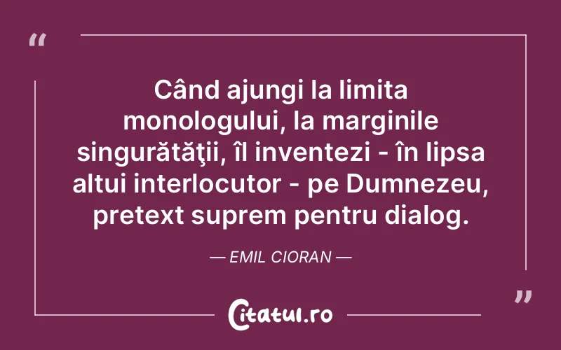 Când ajungi la limita monologului, la marginile singurătăţii, îl inventezi - în lipsa altui interlocutor - pe Dumnezeu, pretext suprem pentru dialog. Emil Cioran