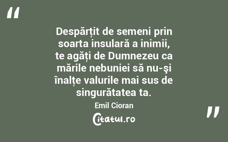 Despărţit de semeni prin soarta insulară a inimii, te agăţi de Dumnezeu ca mările nebuniei să nu-şi înalţe valurile mai sus de singurătatea ta. Emil Cioran