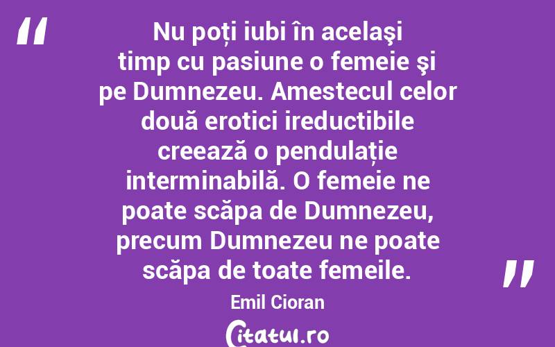 Nu poţi iubi în acelaşi timp cu pasiune o femeie şi pe Dumnezeu. Amestecul celor două erotici ireductibile creează o pendulaţie interminabilă. O femeie ne poate scăpa de Dumnezeu, precum Dumnezeu ne poate scăpa de toate femeile. Emil Cioran