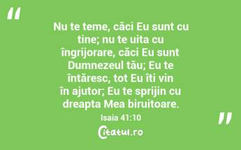 Nu te teme, căci Eu sunt cu tine; nu te uita cu îngrijorare, căci Eu sunt Dumnezeul tău; Eu te întăresc, tot Eu îți vin în ajutor; Eu te sprijin cu dreapta Mea biruitoare. Isaia 41:10...