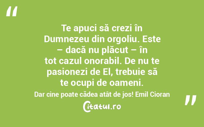 Te apuci să crezi în Dumnezeu din orgoliu. Este – dacă nu plăcut – în tot cazul onorabil. De nu te pasionezi de El, trebuie să te ocupi de oameni. Dar cine poate cădea atât de jos! Emil Cioran