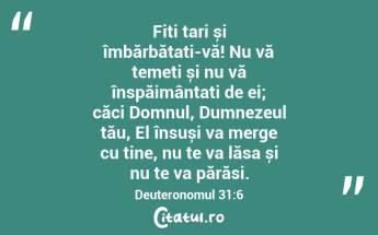 Fiți tari și îmbărbătați-vă! Nu vă temeți și nu vă înspăimântați de ei; căci Domnul, Dumnezeul tău, El însuși va merge cu tine, nu te va lăsa și nu te va părăsi. Deuteronomul 31:6...