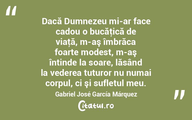 Dacă Dumnezeu mi-ar face cadou o bucăţică de viaţă, m-aş îmbrăca foarte modest, m-aş întinde la soare, lăsând la vederea tuturor nu numai corpul, ci şi sufletul meu. Gabriel José García Márquez