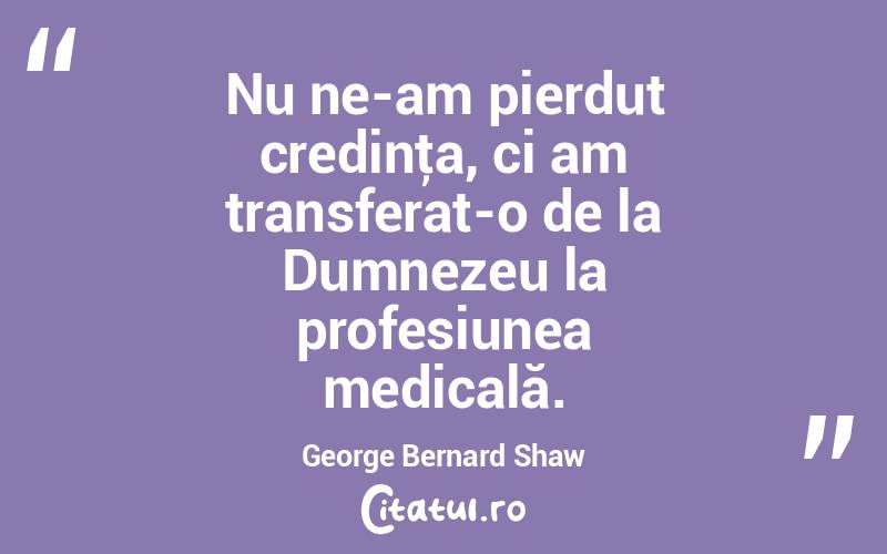 Nu ne-am pierdut credinţa, ci am transferat-o de la Dumnezeu la profesiunea medicală. George Bernard Shaw