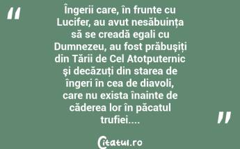 Îngerii care, în frunte cu Lucifer, au avut nesăbuinţa să se creadă egali cu Dumnezeu, au fost prăbuşiţi din Tării de Cel Atotputernic şi decăzuţi din starea de îngeri în cea de diavoli, care nu exista înainte de căderea lor în păcatul trufiei....  ...