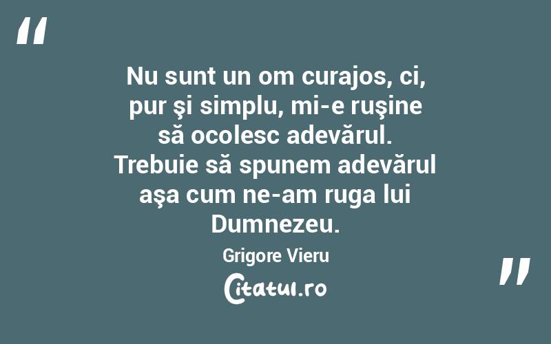 Nu sunt un om curajos, ci, pur şi simplu, mi-e ruşine să ocolesc adevărul. Trebuie să spunem adevărul aşa cum ne-am ruga lui Dumnezeu. Grigore Vieru