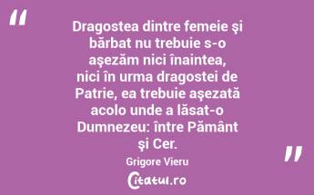 Dragostea dintre femeie şi bărbat nu trebuie s-o aşezăm nici înaintea, nici în urma dragostei de Patrie, ea trebuie aşezată acolo unde a lăsat-o Dumnezeu: între Pământ şi Cer. Grigore Vieru...