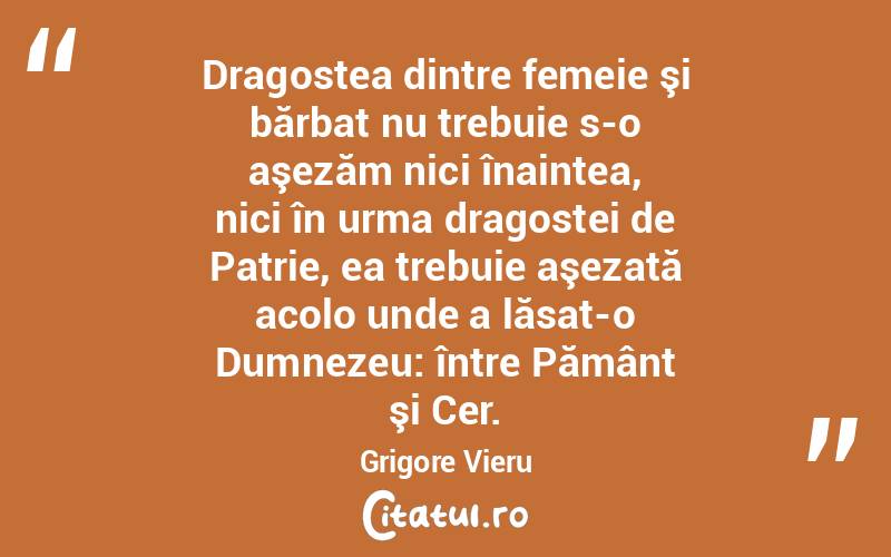 Dragostea dintre femeie şi bărbat nu trebuie s-o aşezăm nici înaintea, nici în urma dragostei de Patrie, ea trebuie aşezată acolo unde a lăsat-o Dumnezeu: între Pământ şi Cer. Grigore Vieru