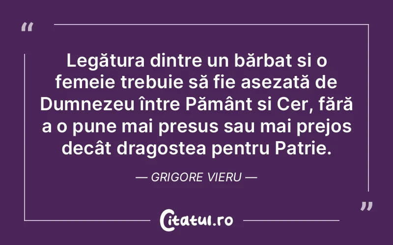 Legătura dintre un bărbat și o femeie trebuie să fie așezată de Dumnezeu între Pământ și Cer, fără a o pune mai presus sau mai prejos decât dragostea pentru Patrie. Grigore Vieru