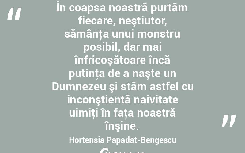 În coapsa noastră purtăm fiecare, neştiutor, sămânţa unui monstru posibil, dar mai înfricoşătoare încă putinţa de a naşte un Dumnezeu şi stăm astfel cu inconştientă naivitate uimiţi în faţa noastră înşine. Hortensia Papadat-Bengescu
