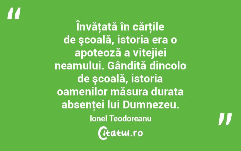 Învăţată în cărţile de şcoală, istoria era o apoteoză a vitejiei neamului. Gândită dincolo de şcoală, istoria oamenilor măsura durata absenţei lui Dumnezeu. Ionel Teodoreanu