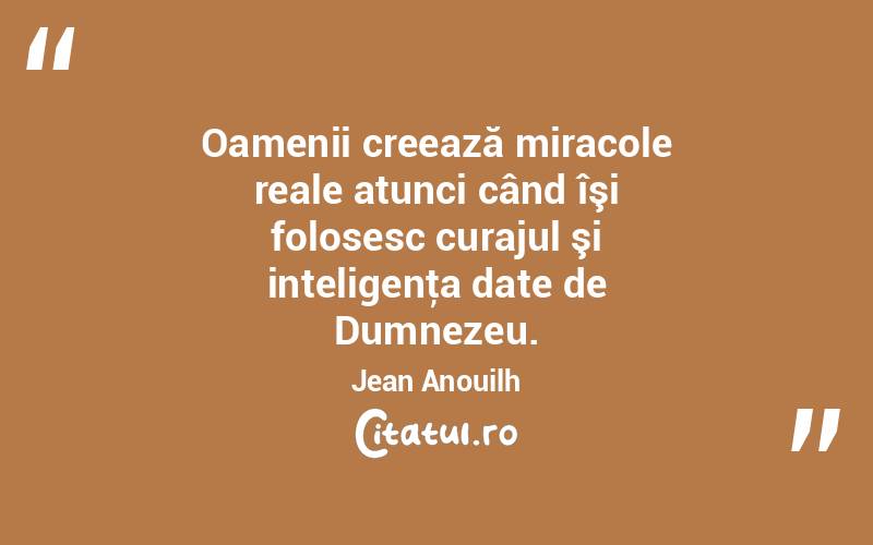 Oamenii creează miracole reale atunci când îşi folosesc curajul şi inteligenţa date de Dumnezeu. Jean Anouilh