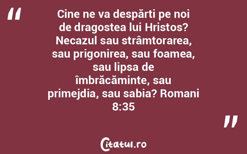 Cine ne va despărți pe noi de dragostea lui Hristos? Necazul sau strâmtorarea, sau prigonirea, sau foamea, sau lipsa de îmbrăcăminte, sau primejdia, sau sabia? Romani 8:35