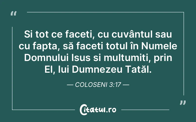 Și tot ce faceți, cu cuvântul sau cu fapta, să faceți totul în Numele Domnului Isus și mulțumiți, prin El, lui Dumnezeu Tatăl. Coloseni 3:17