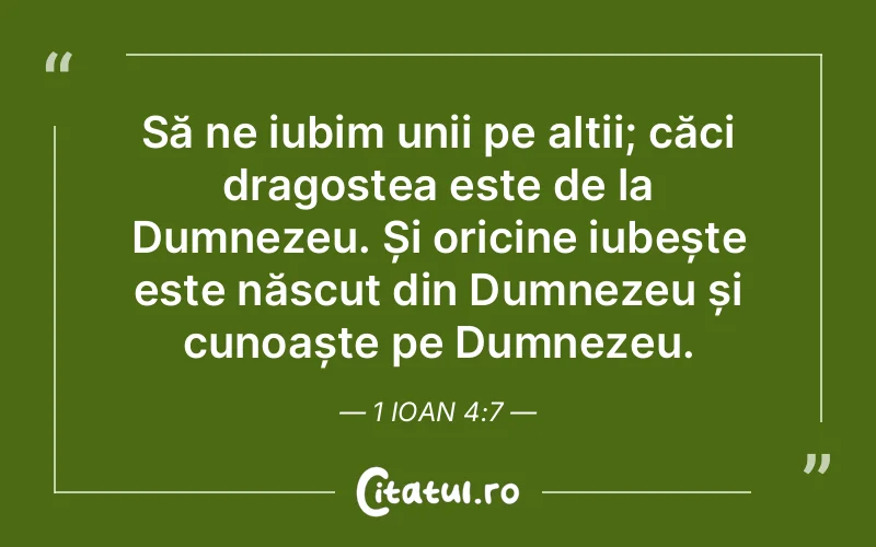 Să ne iubim unii pe alții; căci dragostea este de la Dumnezeu. Și oricine iubește este născut din Dumnezeu și cunoaște pe Dumnezeu. 1 Ioan 4:7