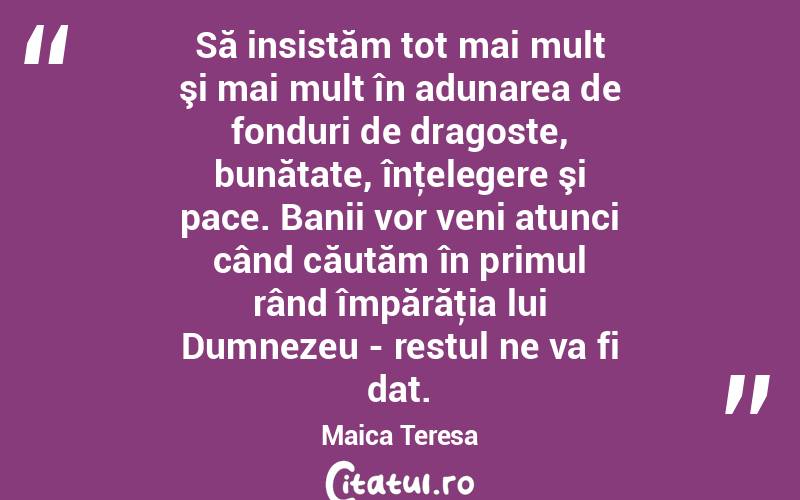 Să insistăm tot mai mult şi mai mult în adunarea de fonduri de dragoste, bunătate, înţelegere şi pace. Banii vor veni atunci când căutăm în primul rând împărăţia lui Dumnezeu - restul ne va fi dat. Maica Teresa