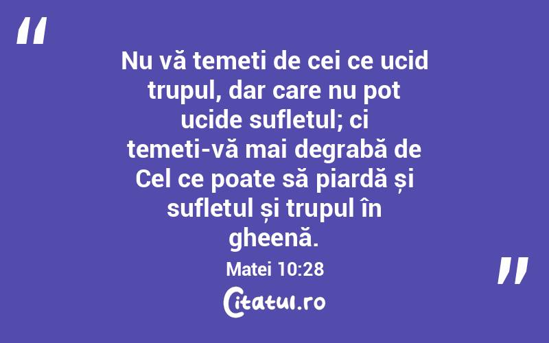 Nu vă temeți de cei ce ucid trupul, dar care nu pot ucide sufletul; ci temeți-vă mai degrabă de Cel ce poate să piardă și sufletul și trupul în gheenă. Matei 10:28