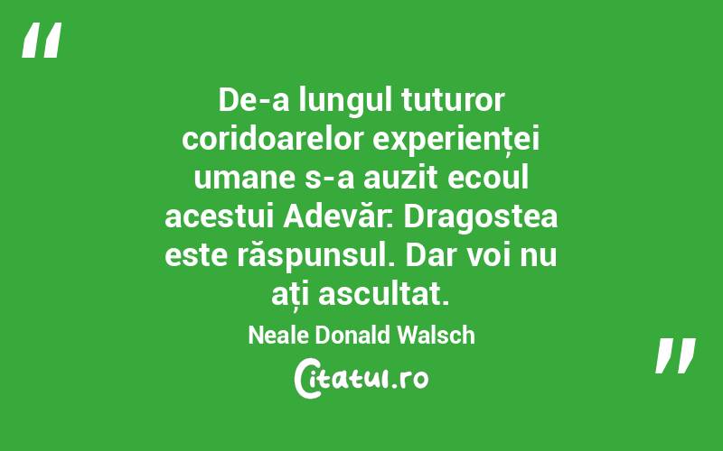 De-a lungul tuturor coridoarelor experienţei umane s-a auzit ecoul acestui Adevăr: Dragostea este răspunsul. Dar voi nu aţi ascultat. Neale Donald Walsch