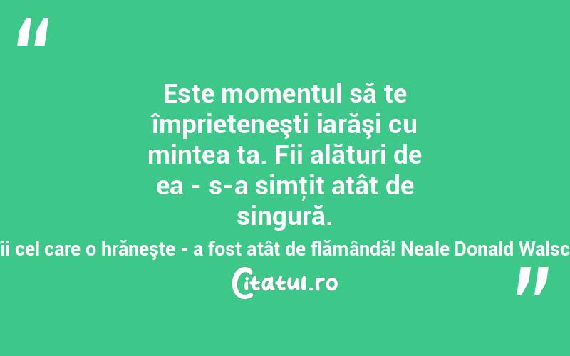 Este momentul să te împrieteneşti iarăşi cu mintea ta. Fii alături de ea - s-a simţit atât de singură. Fii cel care o hrăneşte - a fost atât de flămândă! Neale Donald Walsch
