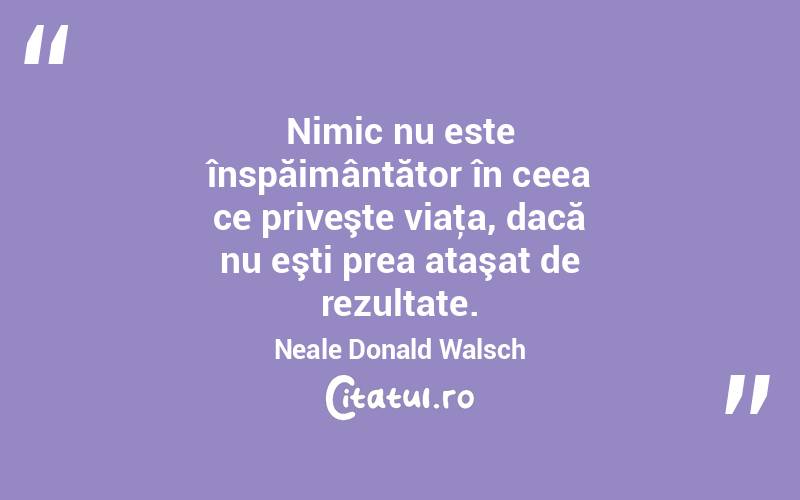 Nimic nu este înspăimântător în ceea ce priveşte viaţa, dacă nu eşti prea ataşat de rezultate. Neale Donald Walsch