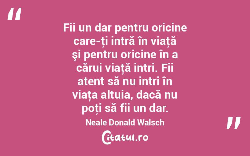Fii un dar pentru oricine care-ţi intră în viaţă şi pentru oricine în a cărui viaţă intri. Fii atent să nu intri în viaţa altuia, dacă nu poţi să fii un dar. Neale Donald Walsch