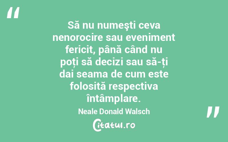 Să nu numeşti ceva nenorocire sau eveniment fericit, până când nu poţi să decizi sau să-ţi dai seama de cum este folosită respectiva întâmplare. Neale Donald Walsch