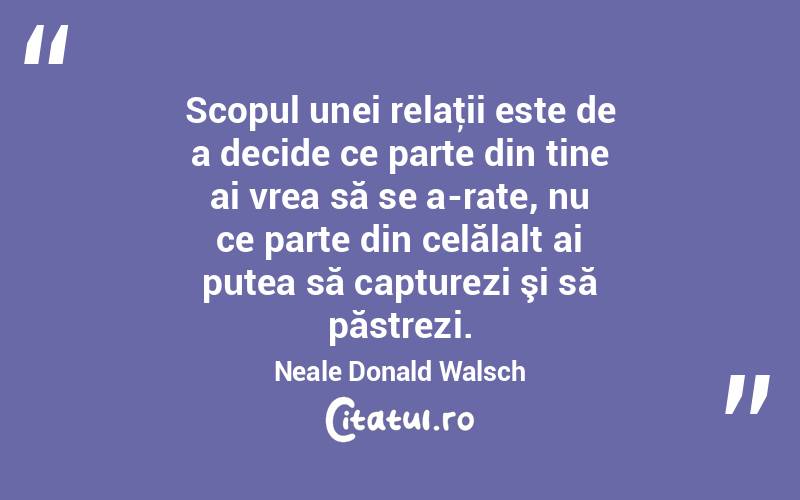 Scopul unei relaţii este de a decide ce parte din tine ai vrea să se a­rate, nu ce parte din celălalt ai putea să capturezi şi să păstrezi. Neale Donald Walsch
