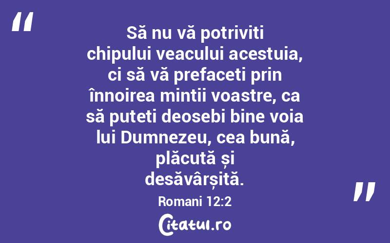 Să nu vă potriviți chipului veacului acestuia, ci să vă prefaceți prin înnoirea minții voastre, ca să puteți deosebi bine voia lui Dumnezeu, cea bună, plăcută și desăvârșită. Romani 12:2
