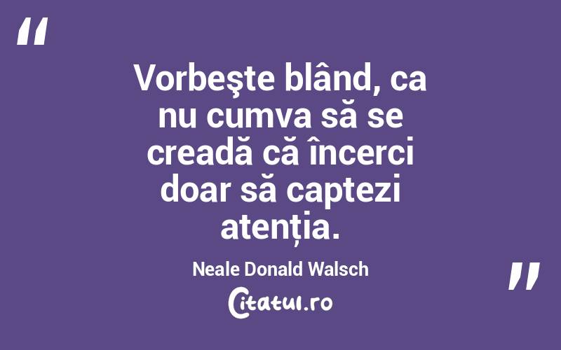 Vorbeşte blând, ca nu cumva să se creadă că încerci doar să captezi atenţia. Neale Donald Walsch