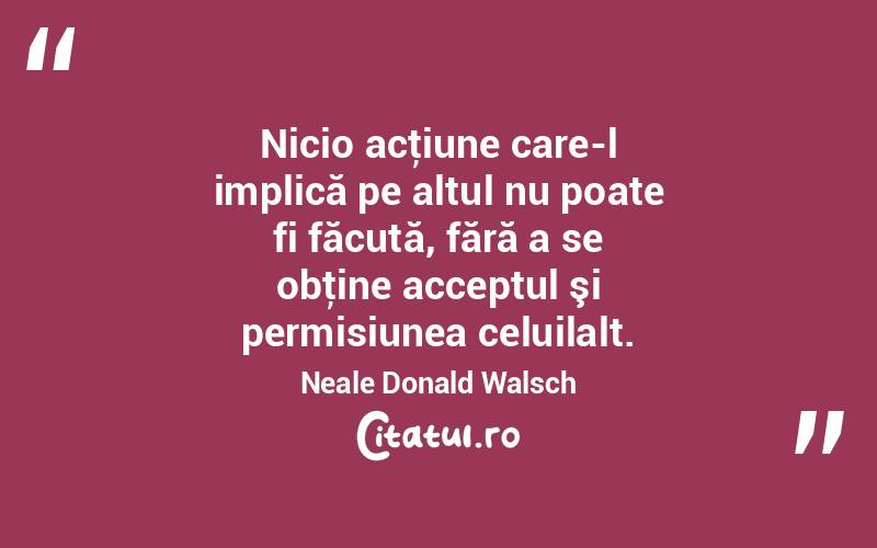 Nicio acţiune care-l implică pe altul nu poate fi făcută, fără a se obţine acceptul şi permisiunea celuilalt. Neale Donald Walsch
