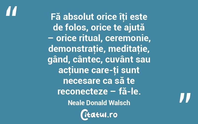 Fă absolut orice îţi este de folos, orice te ajută – orice ritual, ceremonie, demonstraţie, meditaţie, gând, cântec, cuvânt sau acţiune care-ţi sunt necesare ca să te reconecteze – fă-le. Neale Donald Walsch