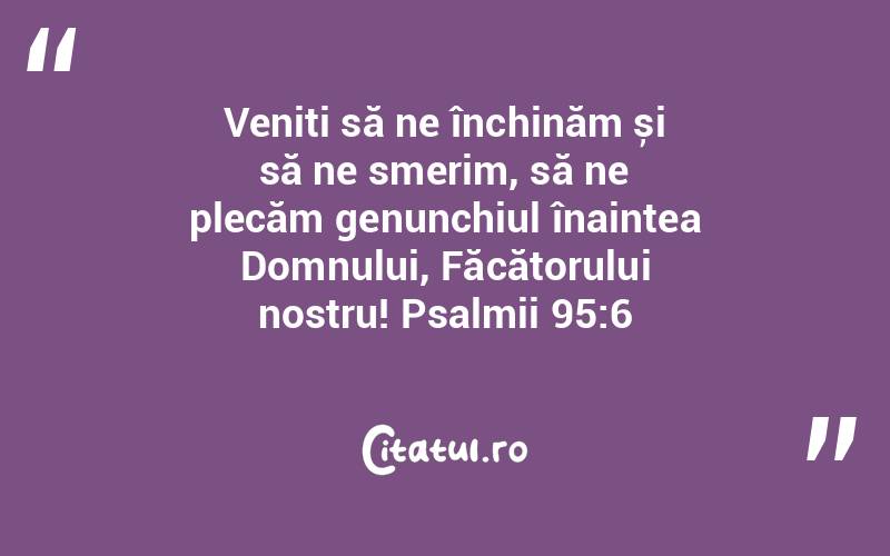 Veniți să ne închinăm și să ne smerim, să ne plecăm genunchiul înaintea Domnului, Făcătorului nostru! Psalmii 95:6