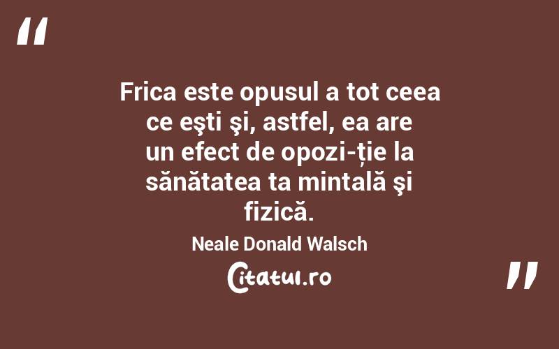 Frica este opusul a tot ceea ce eşti şi, astfel, ea are un efect de opozi­ţie la sănătatea ta mintală şi fizică. Neale Donald Walsch
