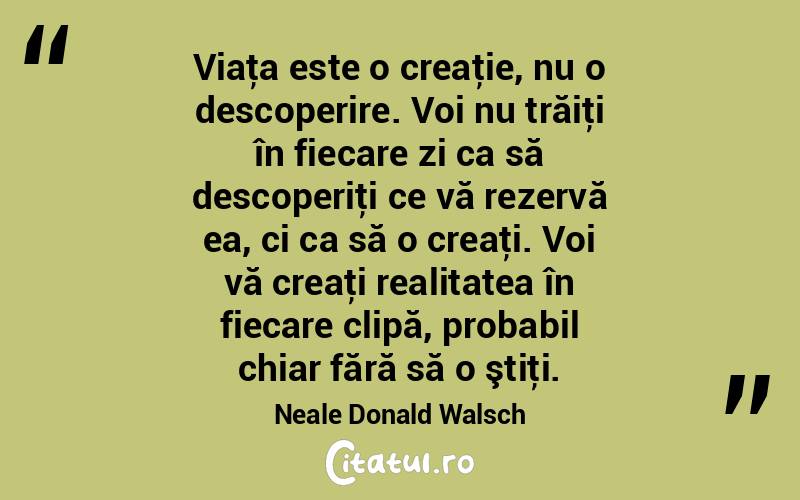 Viaţa este o creaţie, nu o descoperire. Voi nu trăiţi în fiecare zi ca să descoperiţi ce vă rezervă ea, ci ca să o creaţi. Voi vă creaţi realitatea în fiecare clipă, probabil chiar fără să o ştiţi. Neale Donald Walsch