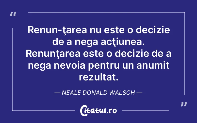 Renun­ţarea nu este o decizie de a nega acţiunea. Renunţarea este o decizie de a nega nevoia pentru un anumit rezultat. Neale Donald Walsch