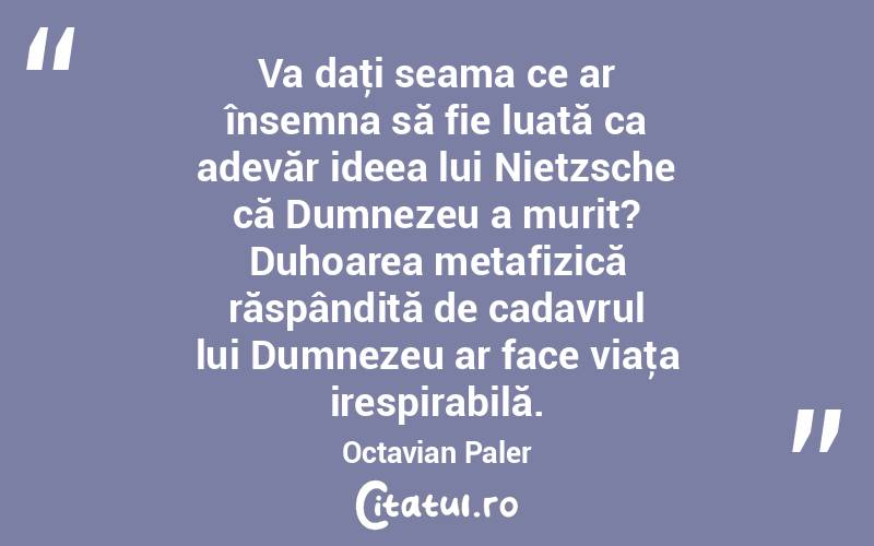 Va daţi seama ce ar însemna să fie luată ca adevăr ideea lui Nietzsche că Dumnezeu a murit? Duhoarea metafizică răspândită de cadavrul lui Dumnezeu ar face viaţa irespirabilă. Octavian Paler